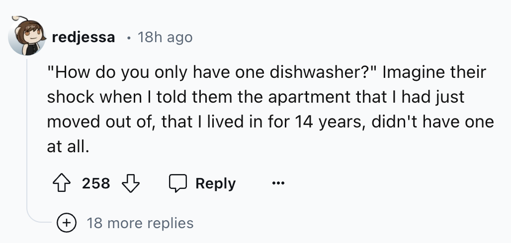 number - . redjessa 18h ago "How do you only have one dishwasher?" Imagine their shock when I told them the apartment that I had just moved out of, that I lived in for 14 years, didn't have one at all. 258 18 more replies
